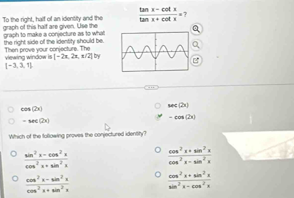 To the right, half of an identity and the  (tan x-cot x)/tan x+cot x = 2
graph of this half are given. Use the
graph to make a conjecture as to what
the right side of the identity should be.
Then prove your conjecture. Thea
viewing window is [-2π ,2π ,π /2] by
[-3,3,1].
cos (2x)
sec (2x)
-sec (2x)
-cos (2x)
Which of the following proves the conjectured identity?
 (sin^2x-cos^2x)/cos^2x+sin^2x 
 (cos^2x+sin^2x)/cos^2x-sin^2x 
 (cos^2x-sin^2x)/cos^2x+sin^2x 
 (cos^2x+sin^2x)/sin^2x-cos^2x 