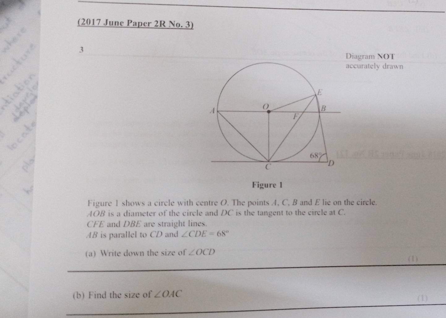 (2017 June Paper 2R No. 3)
3
Diagram NOT
ccurately drawn
Figure 1
Figure 1 shows a circle with centre O. The points A, C, B and E lie on the circle.
AOB is a diameter of the circle and DC is the tangent to the circle at C.
CFE and DBE are straight lines.
AB is parallel to CD and ∠ CDE=68°
(a) Write down the size of ∠ OCD
_
(1)
_
(b) Find the size of ∠ OAC
(1)