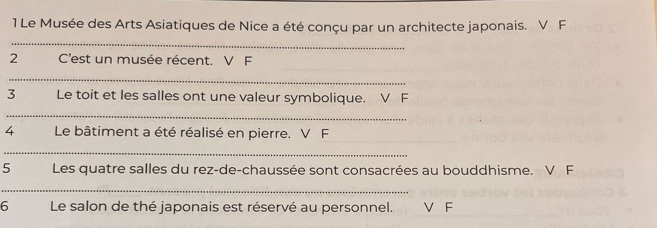 1Le Musée des Arts Asiatiques de Nice a été conçu par un architecte japonais. V F
2 C'est un musée récent. V F
3 Le toit et les salles ont une valeur symbolique. V F
4 Le bâtiment a été réalisé en pierre. V F
5 Les quatre salles du rez-de-chaussée sont consacrées au bouddhisme. V F
6 Le salon de thé japonais est réservé au personnel. V F