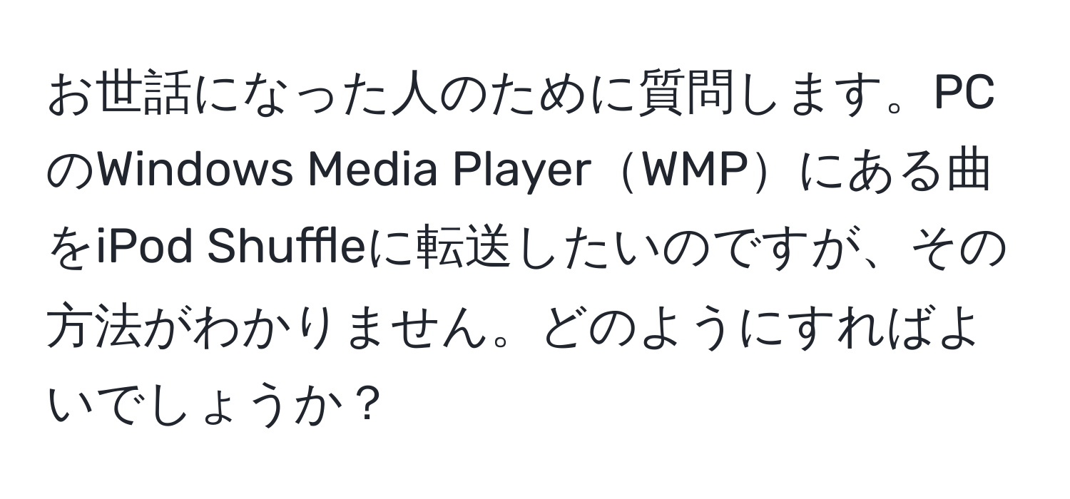 お世話になった人のために質問します。PCのWindows Media PlayerWMPにある曲をiPod Shuffleに転送したいのですが、その方法がわかりません。どのようにすればよいでしょうか？