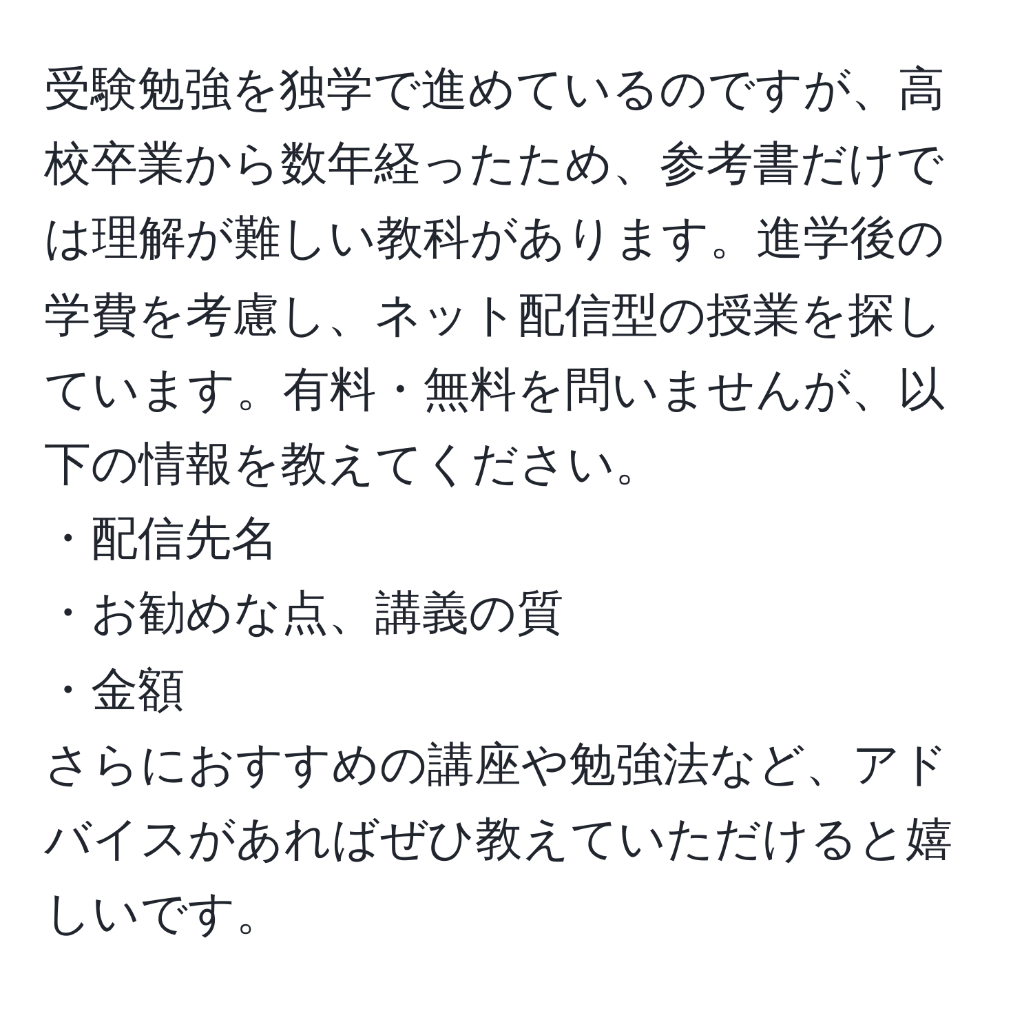 受験勉強を独学で進めているのですが、高校卒業から数年経ったため、参考書だけでは理解が難しい教科があります。進学後の学費を考慮し、ネット配信型の授業を探しています。有料・無料を問いませんが、以下の情報を教えてください。  
・配信先名  
・お勧めな点、講義の質  
・金額  
さらにおすすめの講座や勉強法など、アドバイスがあればぜひ教えていただけると嬉しいです。