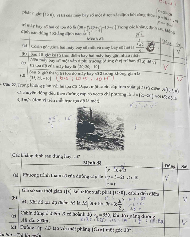 1
phát t giờ (t≥ 0) , vị trí của máy bay số một được xác định bởi công thức :beginarrayl x=20+2t y=20+t,v_1 z=-10-tendarray.
trí máy bay số hai có tọa độ là (30+t';20+t';-10-t') Trong các khẳng định sau, khẳng
định nào
Cg không gian với hệ tọa độ Oxyz, một cabin cáp treo xuất phát từ điểm A(10;3;0)
và chuyển động đều theo đường cáp có vectơ chi phương là vector u=(2;-2;1) với tốc độ là
4,5m/s (đơn vị trên mỗi trục tọa độ là mét).
Các khẳng định sau đúng hay sai?
Mệnh đề Đúng Sai
(a)  Phương trình tham số của đường cáp là: beginarrayl x=10+2t y=3-2t,t∈ R.endarray.
Gả sử sau thời gian t(s) kể từ lúc xuất phát (t≥ 0) , cabin đến điểm
(b)
M. Khi đó tọa độ điểm M là M(3t+10;-3t+3; 3t/2 )
(c) Cabin dừng ở điểm B có hoành độ x_B=550 , khi đó quảng đường
AB dài 800m
(d)  Đường cáp AB tạo với mặt phẳng (Oxy) một góc 30°.
âu hỏi - Trả lời ngắn