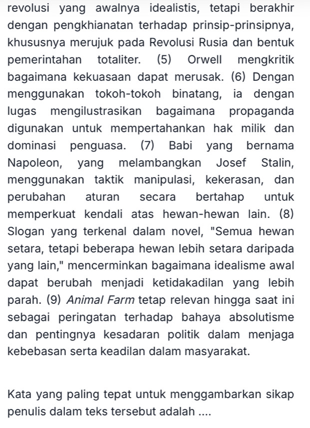 revolusi yang awalnya idealistis, tetapi berakhir 
dengan pengkhianatan terhadap prinsip-prinsipnya, 
khususnya merujuk pada Revolusi Rusia dan bentuk 
pemerintahan totaliter. (5) Orwell mengkritik 
bagaimana kekuasaan dapat merusak. (6) Dengan 
menggunakan tokoh-tokoh binatang, ia dengan 
lugas mengilustrasikan bagaimana propaganda 
digunakan untuk mempertahankan hak milik dan 
dominasi penguasa. (7) Babi yang bernama 
Napoleon, yang melambangkan Josef Stalin, 
menggunakan taktik manipulasi, kekerasan, dan 
perubahan aturan secara bertahap untuk 
memperkuat kendali atas hewan-hewan lain. (8) 
Slogan yang terkenal dalam novel, "Semua hewan 
setara, tetapi beberapa hewan lebih setara daripada 
yang lain," mencerminkan bagaimana idealisme awal 
dapat berubah menjadi ketidakadilan yang lebih 
parah. (9) Animal Farm tetap relevan hingga saat ini 
sebagai peringatan terhadap bahaya absolutisme 
dan pentingnya kesadaran politik dalam menjaga 
kebebasan serta keadilan dalam masyarakat. 
Kata yang paling tepat untuk menggambarkan sikap 
penulis dalam teks tersebut adalah ....