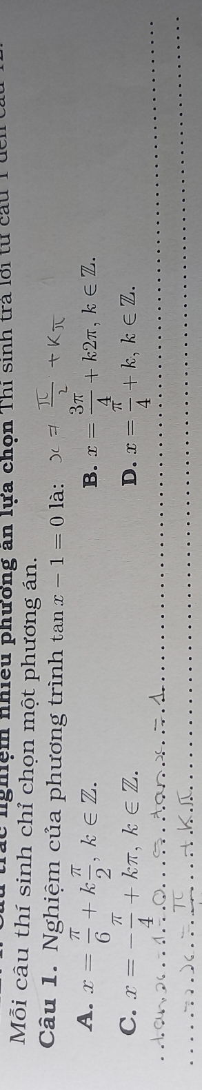 nghệm nhiều phương an lựa chọn Thi sinh tra lới từ cầu 1
Mỗi câu thí sinh chỉ chọn một phương án.
Câu 1. Nghiệm của phương trình tan x-1=0 là: !=  π /2 +kπ
A. x= π /6 +k π /2 , k∈ Z. x= 3π /4 +k2π , k∈ Z. 
B.
C. x=- π /4 +kπ , k∈ Z. x= π /4 +k, k∈ Z. 
D.