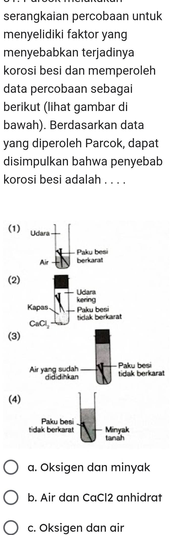 serangkaian percobaan untuk
menyelidiki faktor yang
menyebabkan terjadinya
korosi besi dan memperoleh
data percobaan sebagai
berikut (lihat gambar di
bawah). Berdasarkan data
yang diperoleh Parcok, dapat
disimpulkan bahwa penyebab
korosi besi adalah . . . .
(1) Udara
Paku besi
Air berkarat
(2)
Udara
kering
Kapas Paku besi
tidak berkarat
CaCl_2
(3
(4)
a. Oksigen dan minyak
b. Air dan CaCl2 anhidrat
c. Oksigen dan air