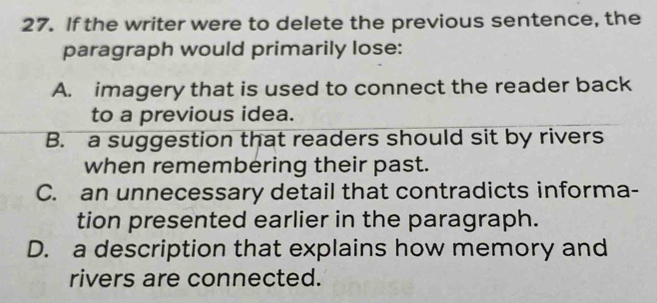 If the writer were to delete the previous sentence, the
paragraph would primarily lose:
A. imagery that is used to connect the reader back
to a previous idea.
B. a suggestion that readers should sit by rivers
when remembering their past.
C. an unnecessary detail that contradicts informa-
tion presented earlier in the paragraph.
D. a description that explains how memory and
rivers are connected.