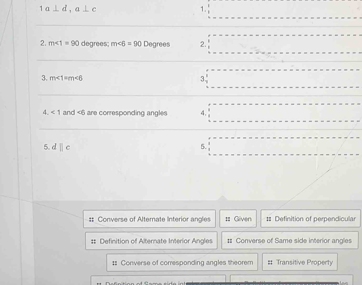 1a⊥ d, a⊥ c
1. 
2. m∠ 1=90 degrees; m∠ 6=90 Degrees 2. 
3. m∠ 1=m∠ 6 3. 
4. <1</tex> and ∠ 6 are corresponding angles 4. 
5. d||c 5. 
Converse of Alternate Interior angles Given Definition of perpendicular 
Definition of Alternate Interior Angles Converse of Same side interior angles 
Converse of corresponding angles theorem Transitive Property