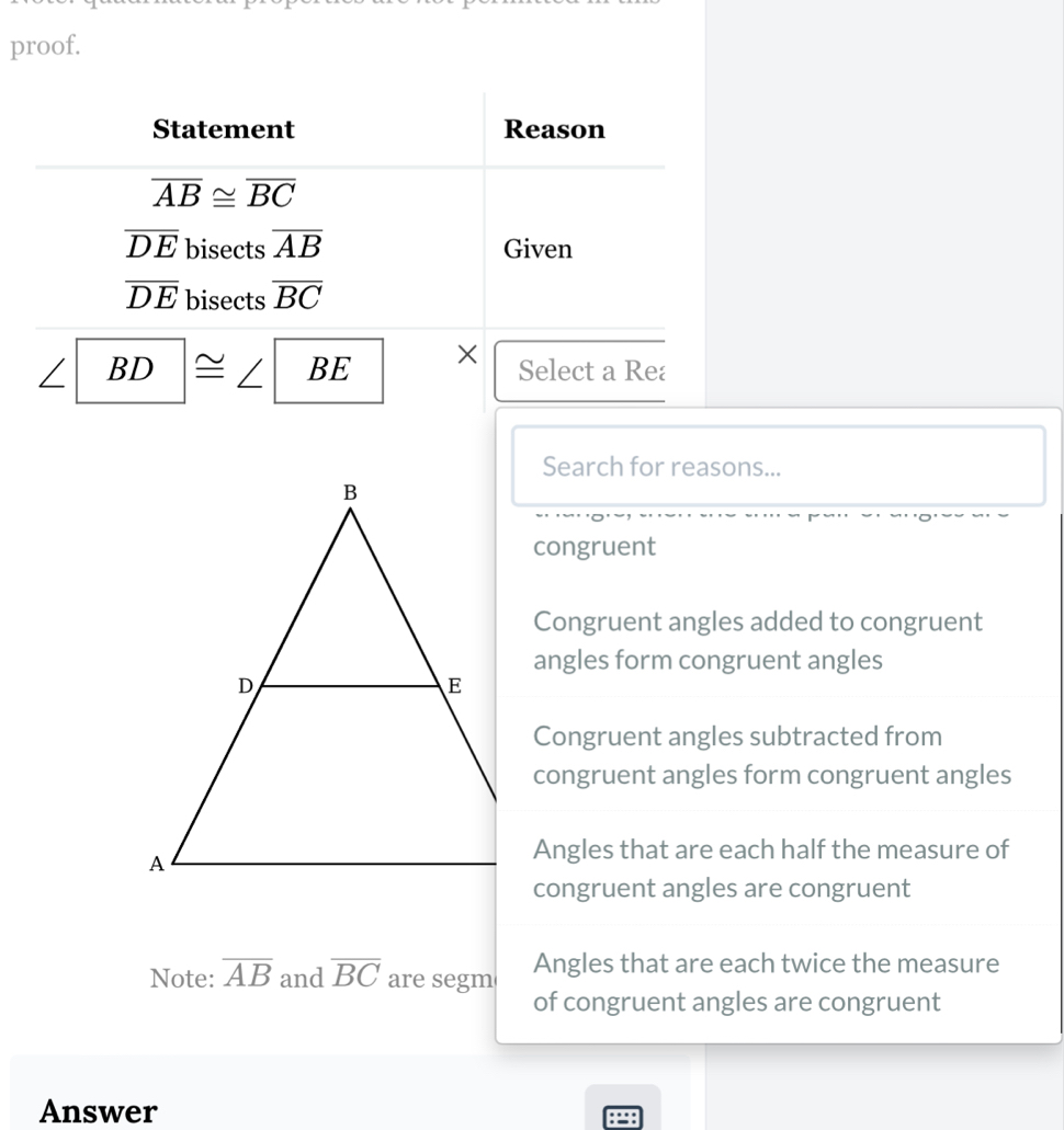 proof.
Statement Reason
overline AB≌ overline BC
overline DE bisects overline AB Given
overline DE bisects overline BC
∠ BD|≌ ∠ BE × Select a Re
Search for reasons...
congruent
Congruent angles added to congruent
angles form congruent angles
Congruent angles subtracted from
congruent angles form congruent angles
Angles that are each half the measure of
congruent angles are congruent
Note: overline AB and overline BC are segm Angles that are each twice the measure
of congruent angles are congruent
Answer