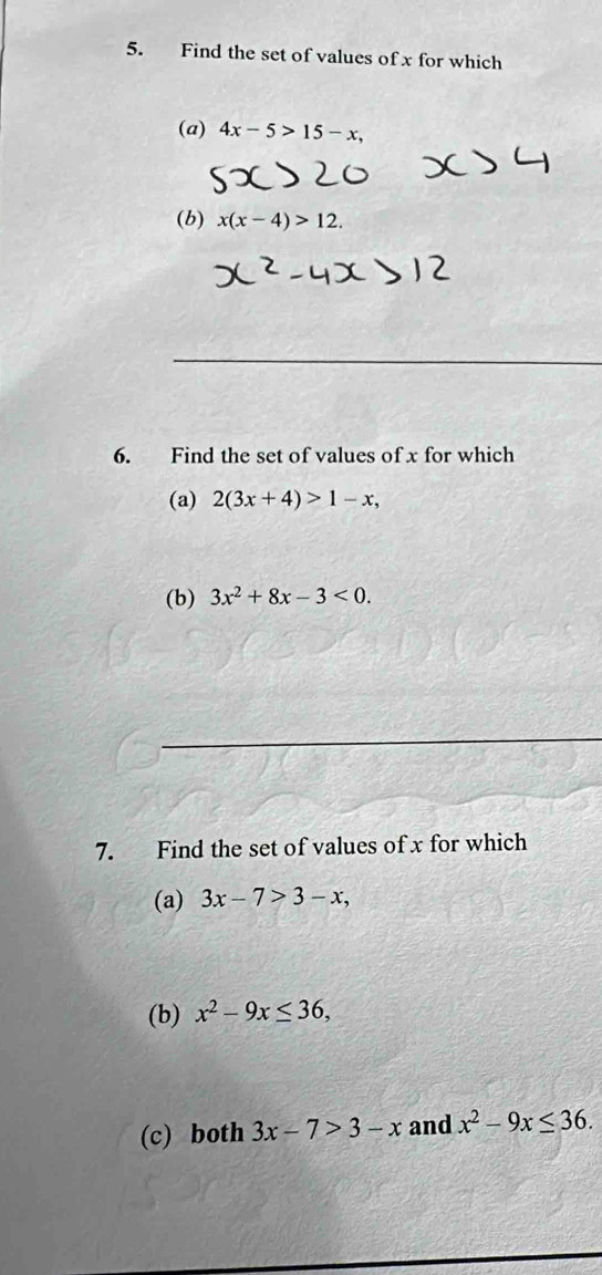 Find the set of values of x for which 
(a) 4x-5>15-x, 
(b) x(x-4)>12. 
6. Find the set of values of x for which 
(a) 2(3x+4)>1-x, 
(b) 3x^2+8x-3<0</tex>. 
7. Find the set of values of x for which 
(a) 3x-7>3-x, 
(b) x^2-9x≤ 36, 
(c) both 3x-7>3-x and x^2-9x≤ 36.