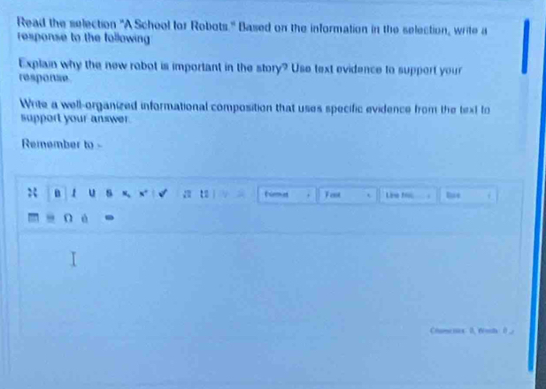 Read the selection "A School for Robots." Based on the information in the selection, write a 
response to the following 
Explain why the new robot is important in the story? Use text evidence to support your 
response 
Write a well-organized informational composition that uses specific evidence from the text to 
support your answer. 
Remember to - 
n 1 u s a fiemet Fent t Line f. 
n é 
Chumenses 0, rents