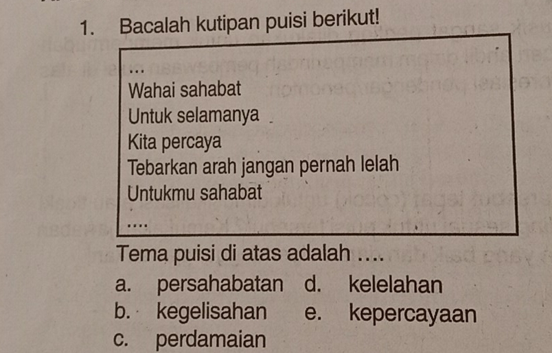 Bacalah kutipan puisi berikut!
…
Wahai sahabat
Untuk selamanya
Kita percaya
Tebarkan arah jangan pernah lelah
Untukmu sahabat
...
Tema puisi di atas adalah ....
a. persahabatan d. kelelahan
b. kegelisahan e. kepercayaan
c. perdamaian