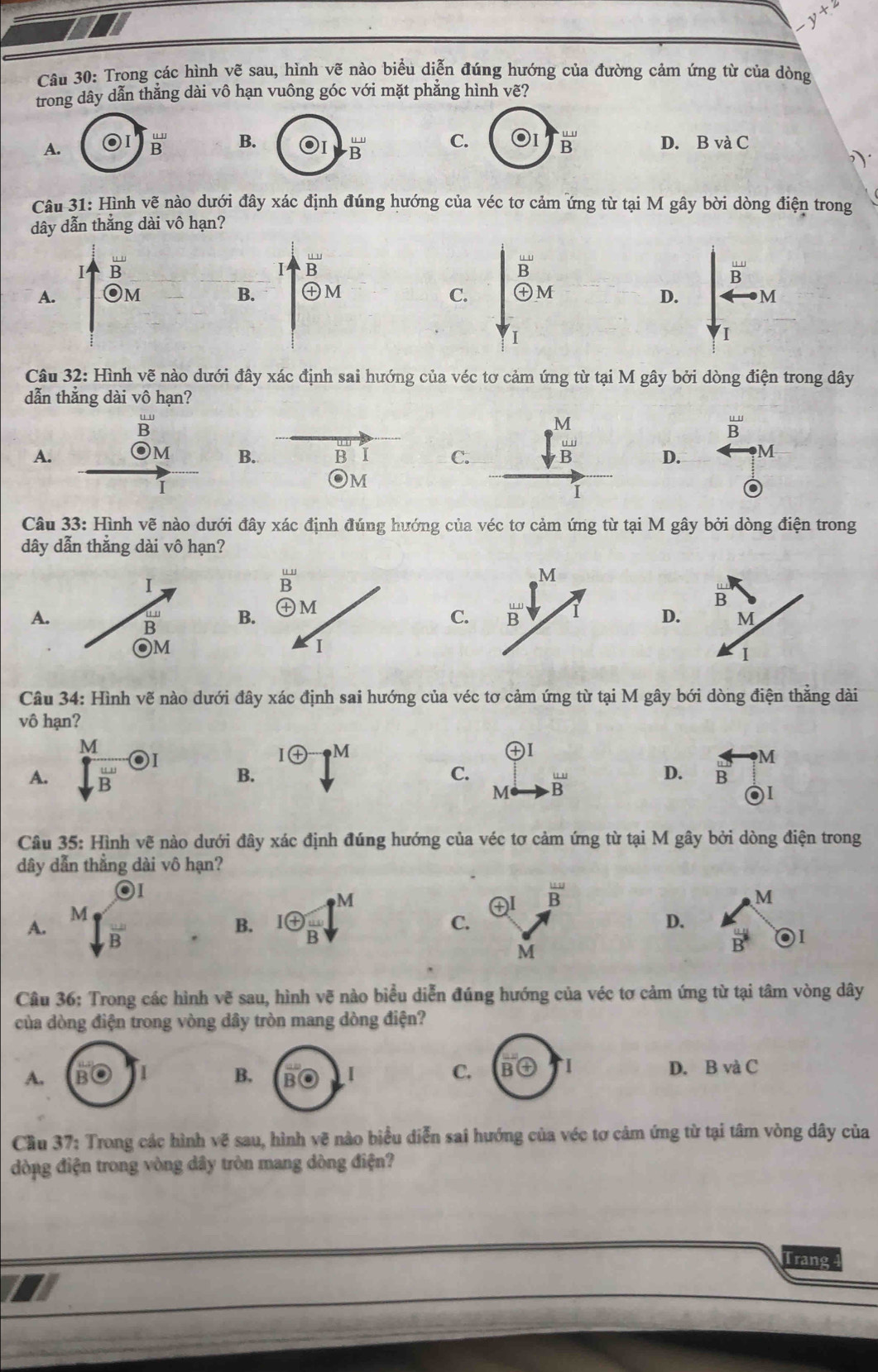 y+2
Câu 30: Trong các hình vẽ sau, hình vẽ nào biểu diễn đúng hướng của đường cảm ứng từ của dòng
trong dây dẫn thẳng dài vô hạn vuông góc với mặt phẳng hình vẽ?
A.  omega /R  B.. u/B  C. ^^.B^(^.) D. B và C
Câu 31: Hình vẽ nào dưới đây xác định đúng hướng của véc tơ cảm ứng từ tại M gây bời dòng điện trong
dây dẫn thắng dài vô hạn?
I overline B
I
A. Om B. beginarrayr _ omega  B θ Mendarray
C. beginarrayr ∈t _B^loverset overline B_T ∈t _V_1^ π /2 frac B^2to M
D.
Câu 32: Hình vẽ nào dưới đây xác định sai hướng của véc tơ cảm ứng từ tại M gây bởi dòng điện trong dây
dẫn thắng dài vô hạn?
overline B
 uv/B 
A. B I C. frac (∈t _V)^M d/B T D. M
)M B.
or 1
Câu 33: Hình vẽ nào dưới đây xác định đúng hướng của véc tơ cảm ứng từ tại M gây bởi dòng điện trong
dây dẫn thẳng dài vô hạn?
M
A.
B
C. overline B D
Câu 34: Hình vẽ nào dưới đây xác định sai hướng của véc tơ cảm ứng từ tại M gây bới dòng điện thẳng dài
vô hạn?
A.  M/sqrt(B) odot I B. 1 enclosecircle4^(-uparrow ^M)
㊉I
C. frac B'
D. overleftrightarrow B_(odot)^M
M
Câu 35: Hình vẽ nào dưới đây xác định đúng hướng của véc tơ cảm ứng từ tại M gây bởi dòng điện trong
dây dẫn thẳng dài vô hạn?
1
B. 1oplus  A/B downarrow^M ㊉I overline B
M
C.
D.
A. sqrt[M](frac )B vector B O1
M
Câu 36: Trong các hình vẽ sau, hình vẽ nào biểu diễn đúng hướng của véc tơ cảm ứng từ tại tâm vòng dây
của dòng điện trong vòng dây tròn mang dòng điện?
D. E
A. , 1 B, I C. overline B enclosecircle4-1 vaC
Cầu 37: Trong các hình vẽ sau, hình vẽ nào biểu diễn sai hướng của véc tơ cảm ứng từ tại tâm vòng dây của
dòng điện trong vòng dây tròn mang dòng điện?
Trang