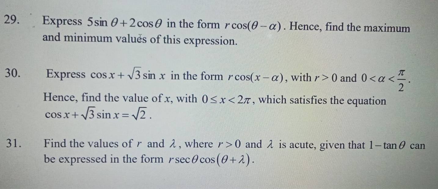 Express 5sin θ +2cos θ in the form rcos (θ -alpha ). Hence, find the maximum 
and minimum valués of this expression. 
30. Express cos x+sqrt(3)sin x in the form rcos (x-alpha ) , with r>0 and 0 . 
Hence, find the value of x, with 0≤ x<2π , which satisfies the equation
cos x+sqrt(3)sin x=sqrt(2). 
31. Find the values of r and λ , where r>0 and λ is acute, given that 1-tan θ can 
be expressed in the form rsec θ cos (θ +lambda ).