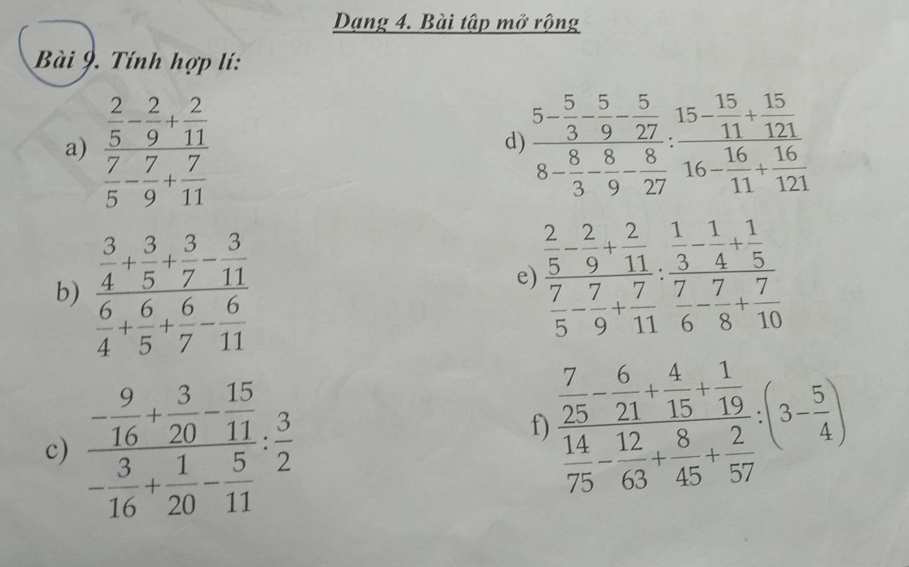 Dạng 4. Bài tập mở rộng 
Bài 9. Tính hợp lí: 
a) frac  2/5 - 2/9 + 2/11  7/5 - 7/9 + 7/11  frac 5- 5/3 - 5/9 - 5/27 8- 8/3 - 8/27 :frac 15- 15/11 + 15/121 16- 16/11 + 16/121 
d) 
b) frac  3/4 + 3/5 + 3/7 - 3/11  6/4 + 6/5 + 6/7 - 6/11 
e) frac  2/5 - 2/9 + 2/11  7/5 - 7/9 + 7/11 : 3/7  7/6 - 7/8 + 7/10 
c) frac - 9/16 + 3/20 - 15/11 - 3/16 + 1/20 - 5/11 : 3/2 
f) frac  7/25 - 6/21 + 4/15 + 1/19  14/75 - 12/63 + 8/45 + 2/57 :(3- 5/4 )