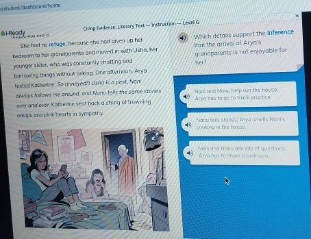 n/student/ d a shbo ard/ home
×
@H Ready Citing Evidence: Literary Text — Instruction — Level G
She had no refuge, because she had given up her Which details support the inference
bedroom to her grandparents and moved in with Usha, her that the arrval of Arya's grandparents is not enjoyable for
younger sister, who was constantly chatting and her?
borrowing things without asking. One afterneon, Aryc
texted Katherine: So annoyed'! Usha is a pest, Nani
always follows me around, and Nanu tells the same stories Nani and Nonw help run the house:
over and over. Katherne sent back a string of frowning Arya has to go to track practice.
emojis and pink hearts in sympathy.
Nanu tells stories; Arya smells Nani's
cooking in the hause.
4 Arya has to share a bedroom. Nam and Nanu ask lots of questions.