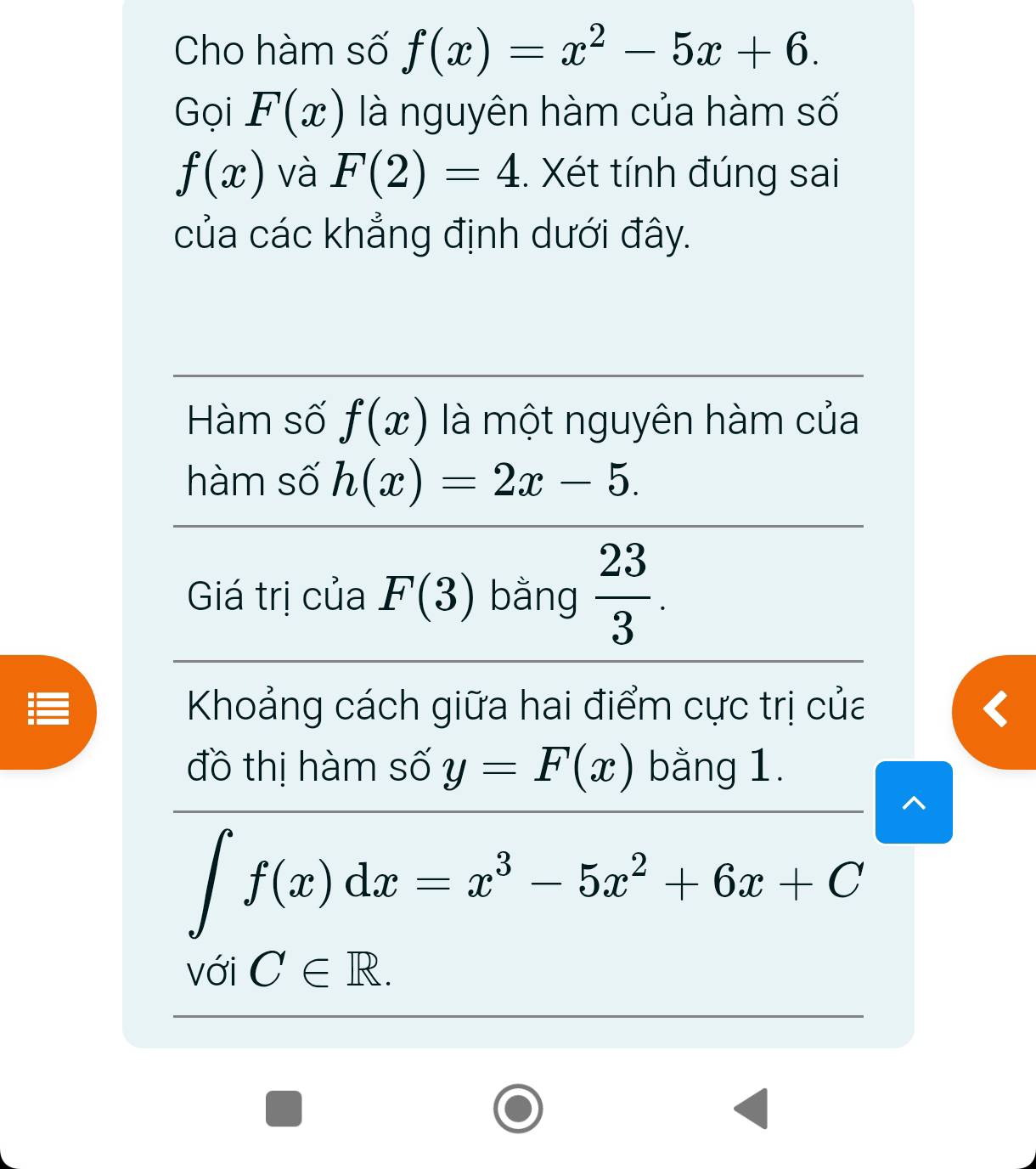 Cho hàm số f(x)=x^2-5x+6. 
Gọi F(x) là nguyên hàm của hàm số
f(x) và F(2)=4. Xét tính đúng sai 
của các khẳng định dưới đây. 
Hàm số f(x) là một nguyên hàm của 
hàm số h(x)=2x-5. 
Giá trị của F(3) bằng  23/3 . 
Khoảng cách giữa hai điểm cực trị của 
đồ thị hàm số y=F(x) bằng 1.
∈t f(x)dx=x^3-5x^2+6x+C
với C∈ R.