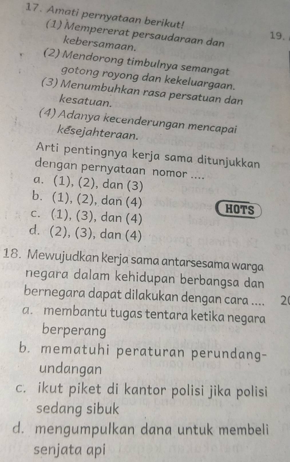 Amati pernyataan berikut!
(1) Mempererat persaudaraan dan
19.
kebersamaan.
(2) Mendorong timbulnya semangat
gotong royong dan kekeluargaan.
(3) Menumbuhkan rasa persatuan dan
kesatuan.
(4) Adanya kecenderungan mencapai
kesejahteraan.
Arti pentingnya kerja sama ditunjukkan
dengan pernyataan nomor ....
a. (1), (2), dan (3)
b. (1), (2), dan (4)
HOTS
c. (1), (3), dan (4)
d. (2), (3), dan (4)
18. Mewujudkan kerja sama antarsesama warga
negara dalam kehidupan berbangsa dan
bernegara dapat dilakukan dengan cara .... 2
a. membantu tugas tentara ketika negara
berperang
b. mematuhi peraturan perundang-
undangan
c. ikut piket di kantor polisi jika polisi
sedang sibuk
d. mengumpulkan dana untuk membeli
senjata api