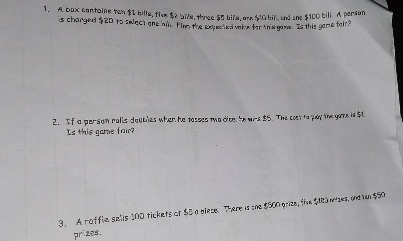 A box contains ten $1 bills, five $2 bills, three $5 bills, one $10 bill, and one $100 bill. A person 
is charged $20 to select one bill. Find the expected value for this game. Is this game fair? 
2. If a person rolls doubles when he tosses two dice, he wins $5. The cost to play the game is $1. 
Is this game fair? 
3. A raffle sells 100 tickets at $5 a piece. There is one $500 prize, five $100 prizes, and ten $50
prizes.