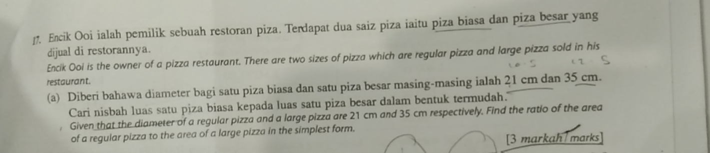 Encik Ooi ialah pemilik sebuah restoran piza. Terdapat dua saiz piza iaitu piza biasa dan piza besar yang 
dijual di restorannya. 
Encik Ooi is the owner of a pizza restaurant. There are two sizes of pizza which are regular pizza and large pizza sold in his 
restaurant. 
(a) Diberi bahawa diameter bagi satu piza biasa dan satu piza besar masing-masing ialah 21 cm dan 35 cm. 
Cari nisbah luas satu piza biasa kepada luas satu piza besar dalam bentuk termudah. 
Given that the diameter of a regular pizza and a large pizza are 21 cm and 35 cm respectively. Find the ratio of the area 
of a regular pizza to the area of a large pizza in the simplest form. 
[3 markah marks]