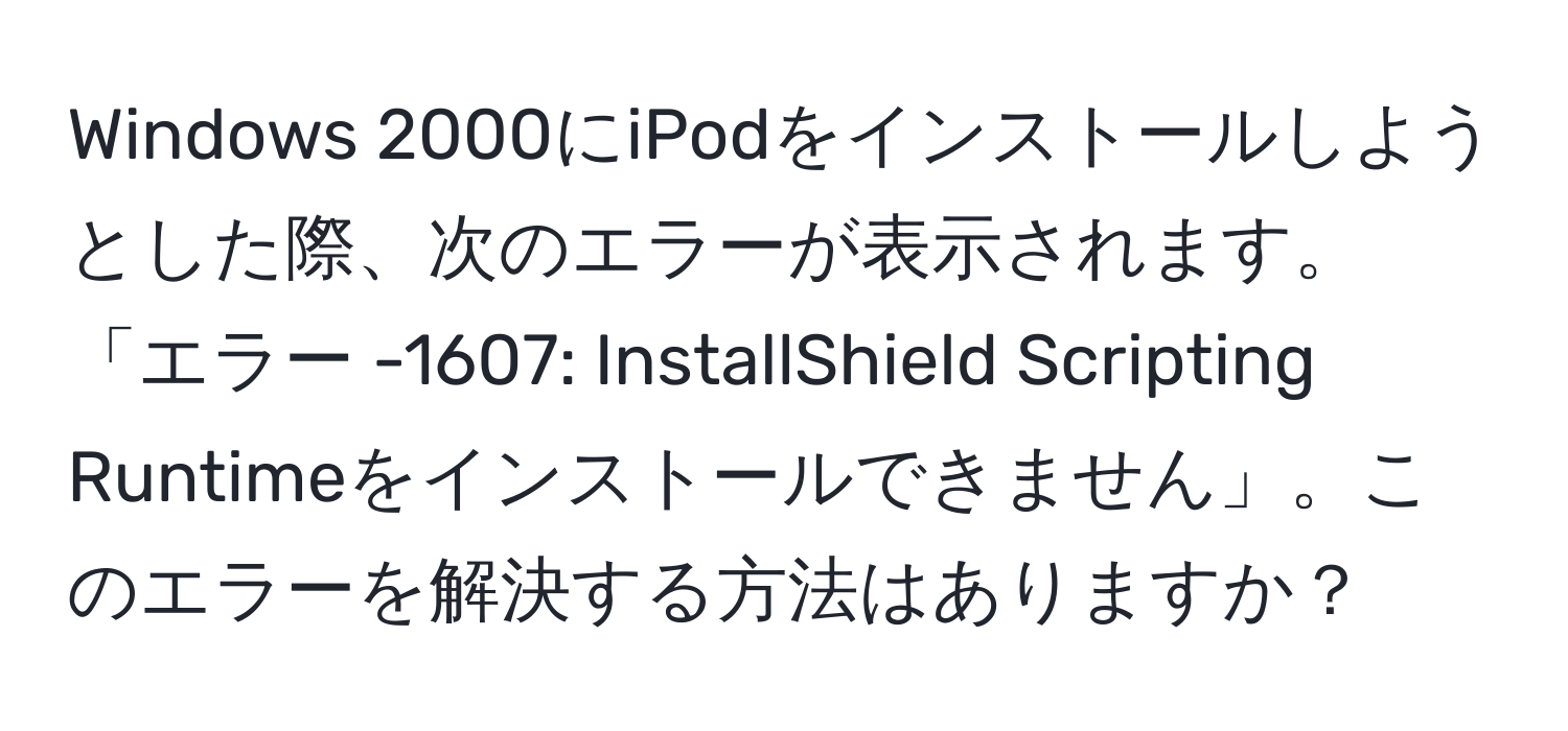 Windows 2000にiPodをインストールしようとした際、次のエラーが表示されます。「エラー -1607: InstallShield Scripting Runtimeをインストールできません」。このエラーを解決する方法はありますか？