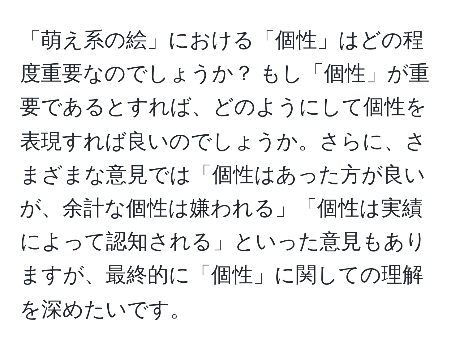 「萌え系の絵」における「個性」はどの程度重要なのでしょうか？ もし「個性」が重要であるとすれば、どのようにして個性を表現すれば良いのでしょうか。さらに、さまざまな意見では「個性はあった方が良いが、余計な個性は嫌われる」「個性は実績によって認知される」といった意見もありますが、最終的に「個性」に関しての理解を深めたいです。