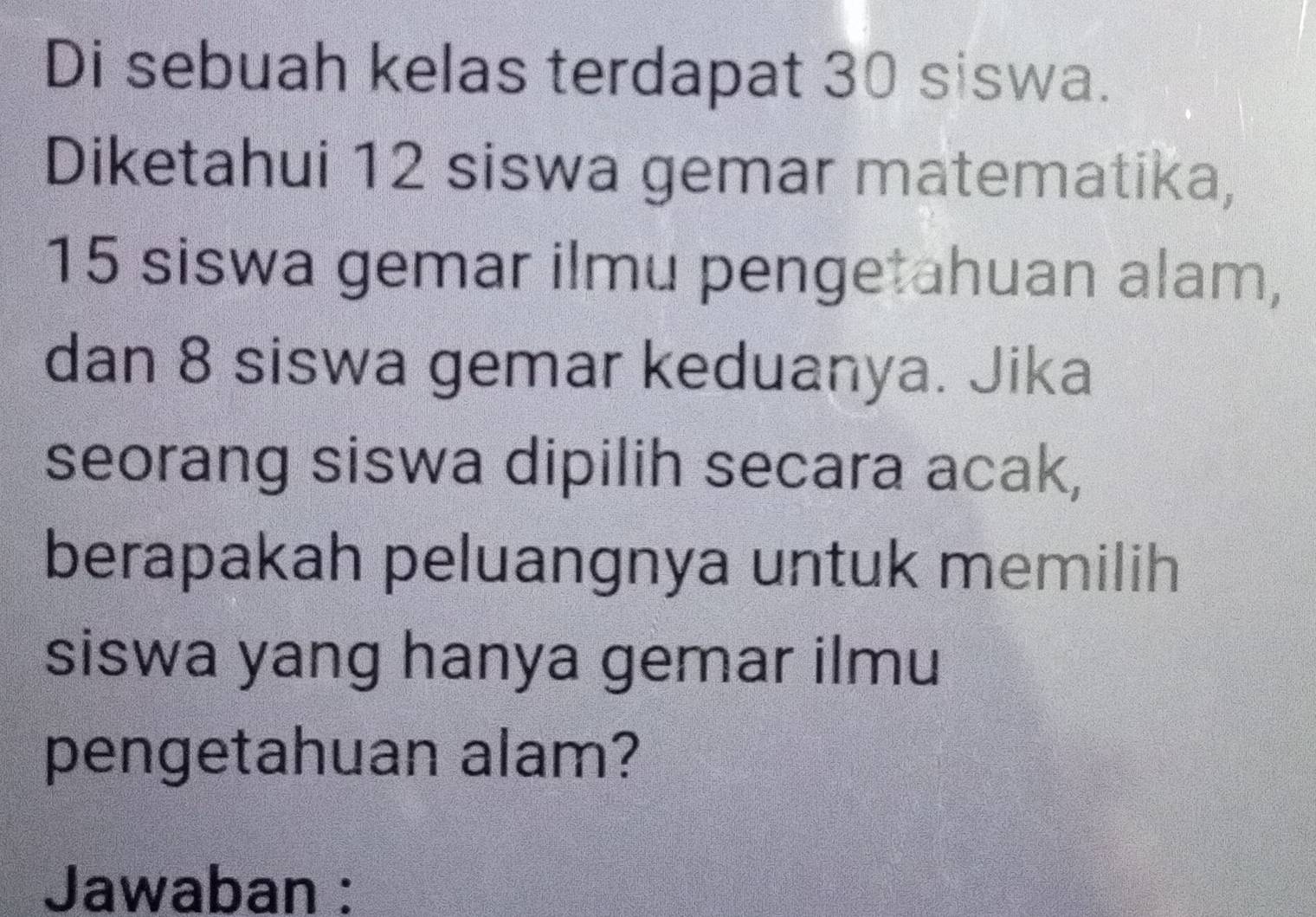 Di sebuah kelas terdapat 30 siswa. 
Diketahui 12 siswa gemar matematika,
15 siswa gemar ilmu pengetahuan alam, 
dan 8 siswa gemar keduanya. Jika 
seorang siswa dipilih secara acak, 
berapakah peluangnya untuk memilih 
siswa yang hanya gemar ilmu 
pengetahuan alam? 
Jawaban :