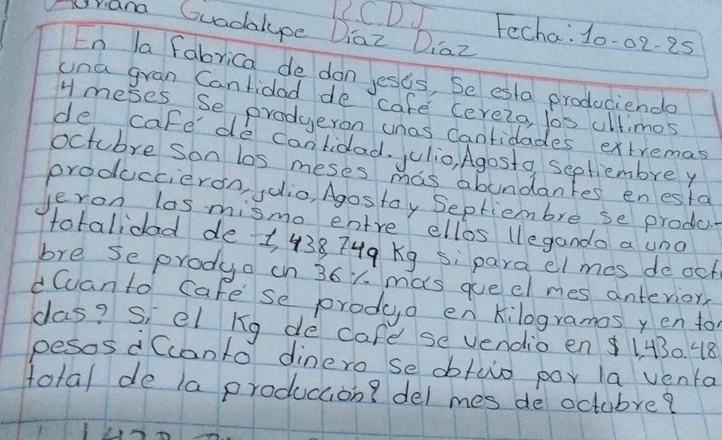 riana Guadalype Diaz Diaz 
C.C DJ Fecha: 10-02-25 
En la fabrica de don jests, Se esta producienda 
una gran Cantidad de cafe cerelo, los ultimos 
H meses Se produeron unas Cantidades extremas 
de cafe de canlidad. julio, Agosto septiembre y 
octcbre son los meses mas abundantes enesta 
produccieron, jdlio, Agostay Septiembre se produc. 
Jeron las mismo entre ellos (legando a und 
totalidad de 1 438 74q Kg si para el mes de och 
bre se prodya on 36y. mas queel mes antevior, 
dCanto cafese produo en Kilogramos yen to 
das? s, el kg de cafe se vendio en1430. 48 
pesos d Ccanto dinero se obtulo poy la venta 
total de la produccion? del mes de octubre?