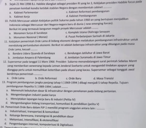 Sejak 21 Mei 1998 B.J. Habibie diangkat sebagai presiden RI yang ke 3, Kebijakan presiden Habibie focus pada
penataan kembali kondisi ketidak stabilan Negara dengan membentuk cabinet_
a. Kabinet Parlementer c. Kabinet Reformasi pembangunan
b. Kabinet Kerja d. Kabinet Pembangunan
10. Politik Mercusuar adalah Kebijakan politik Sukarno pada tahun 1960 an yang bertujuan menjadikan
Indonesia sebagai Mercusuar dari Negara-negara baru di dunia ( new emerging forces).
Berikut ini yang termasuk bangunan megah proyek Mercusuar adalah_
a. Monomen Surya di Surabaya c. Komplek Istana Olahraga Senayan
b. Monumen Nasional ( Monas) d. Pusat Perbelanjaan Sarinah di Jakarta
11. Kebijakan pemerintah Orde Lama di bidang ekonomi dengan melakukan pembangunan infrastruktur untuk
mendukung pertumbuhan ekonomi. Berikut ini adalah beberapa infrastruktur yang dibangun pada rnasa
Orde Lama, kecuali_
a. Bandara Udara Djuanda di Surabaya c. Bendungan Jatiluhur di Jawa Barat
b. Jembatan Ampera di Palembang d. Jembatan Suramadu di Jawa Timur
12. Supersemar pada tanggal 11 Mare 1966 Presiden Sukarno menandatangani surat perintah Sebelas Maret
yang memberikan wewenang kepada Letnan Jenderal Soeharto untuk mengambil tindakan apapun yang
dianggap perlu untuk memulihkan ketertiban pada situasi yang kacau. Supersemar sebagai tonggak awal
berdirinya pemerintah_
a. Orde Lama b. Orde Reformasi c. Orde Baru d. Masa Transisi
13. Program pembangunan jangka panjang tahap I ( 1969-1994 ) dibagi menjadi 5 tahap Repelia. Tujuari
pembangunan Repelita 5 ( 1989-1994 ) adalah_
a. Memenuhi kebutuhan dasar & infrastruktur dengan penekanan pada bidang pertanian.
b. Mengembangkan industri padat karya
c. Menciptakan lapangan kerja baru & industri (Pelita IV)
d. Mengembangkan bidang transportasi, komunikasi & pendidikan (pelita V)
14. Pemerintah Orde Baru dalam PJP 1 memiliki program unggulan antara lain :_
a. Industrialisasi, transportasi & komunikasi
b. Keluarga Berencana, transmigrasi & pendidikan dasar
c. Mekanisasi, Intensifikasi, & ekstensifikasi
d. Pengembangan internet, komputerisasi & Digitalisasi.