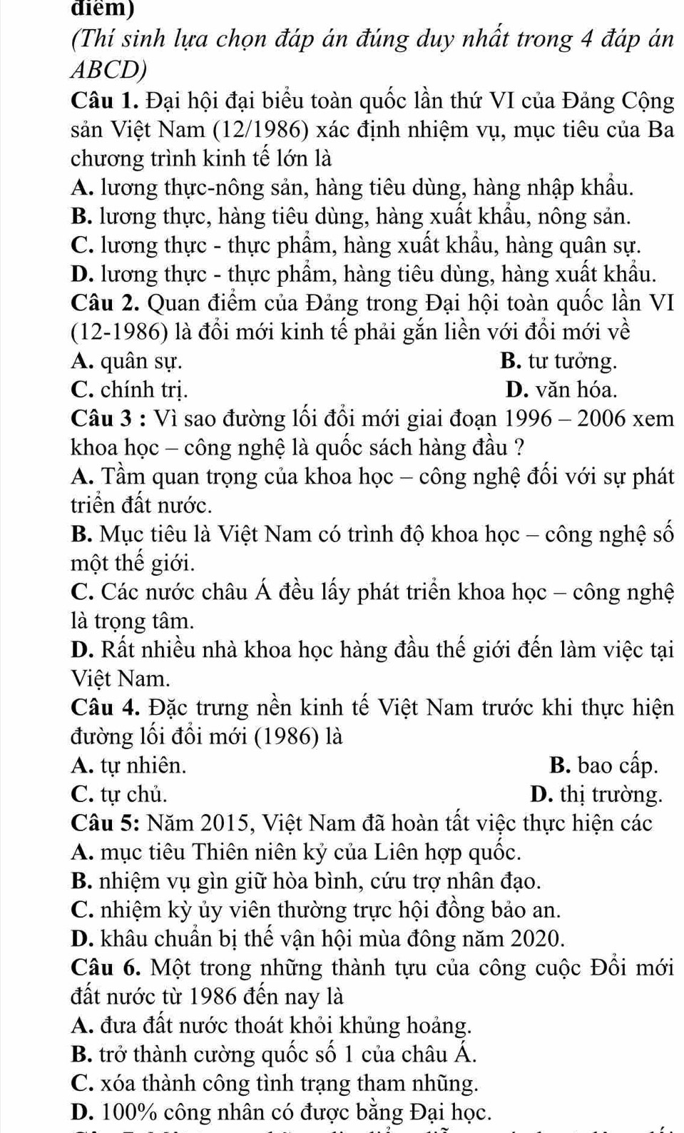 điểm)
(Thí sinh lựa chọn đáp án đúng duy nhất trong 4 đáp án
ABCD)
Câu 1. Đại hội đại biểu toàn quốc lần thứ VI của Đảng Cộng
sản Việt Nam (12/1986) xác định nhiệm vụ, mục tiêu của Ba
chương trình kinh tế lớn là
A. lương thực-nông sản, hàng tiêu dùng, hàng nhập khẩu.
B. lương thực, hàng tiêu dùng, hàng xuất khẩu, nông sản.
C. lương thực - thực phẩm, hàng xuất khẩu, hàng quân sự.
D. lương thực - thực phẩm, hàng tiêu dùng, hàng xuất khẩu.
Câu 2. Quan điểm của Đảng trong Đại hội toàn quốc lần VI
(12-1986) là đổi mới kinh tế phải gắn liền với đổi mới về
A. quân sự. B. tư tưởng.
C. chính trị. D. văn hóa.
Câu 3 : Vì sao đường lối đổi mới giai đoạn 1996 - 2006 xem
khoa học - công nghệ là quốc sách hàng đầu ?
A. Tầm quan trọng của khoa học - công nghệ đối với sự phát
triển đất nước.
B. Mục tiêu là Việt Nam có trình độ khoa học - công nghệ số
một thế giới.
C. Các nước châu Á đều lấy phát triển khoa học - công nghệ
là trọng tâm.
D. Rất nhiều nhà khoa học hàng đầu thế giới đến làm việc tại
Việt Nam.
Câu 4. Đặc trưng nền kinh tế Việt Nam trước khi thực hiện
đường lối đổi mới (1986) là
A. tự nhiên. B. bao cấp.
C. tự chủ. D. thị trường.
Câu 5: Năm 2015, Việt Nam đã hoàn tất việc thực hiện các
A. mục tiêu Thiên niên kỷ của Liên hợp quốc.
B. nhiệm vụ gìn giữ hòa bình, cứu trợ nhân đạo.
C. nhiệm kỳ ủy viên thường trực hội đồng bảo an.
D. khâu chuẩn bị thế vận hội mùa đông năm 2020.
Câu 6. Một trong những thành tựu của công cuộc Đồi mới
đất nước từ 1986 đến nay là
A. đưa đất nước thoát khỏi khủng hoảng.
B. trở thành cường quốc số 1 của châu Á.
C. xóa thành công tình trạng tham nhũng.
D. 100% công nhân có được bằng Đại học.