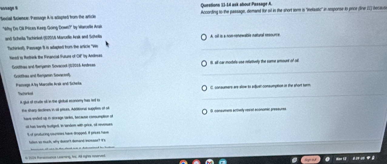 Passage II Questions 11-14 ask about Passage A.
Social Science: Passage A is adapted from the article According to the passage, demand for oil in the short term is "inelastic" in response to price (line 11) becaus
"Why Do Oil Prices Keep Going Down?" by Marcelle Arak
and Scheila Tschinkel (©2016 Marcelle Arak and Scheila A. oil is a non-renewable natural resource.
Tschinkel). Passage B is adapted from the article "We
Need to Rethink the Financial Future of Oil' by Andreas
Goldthau and Benjamin Sovacool (©2016 Andreas B. all car models use relatively the same amount of oil.
Goldthau and Benjamin Sovacool).
Passage A by Marcelle Arak and Scheila
C. consumers are slow to adjust consumption in the short term
Tschinkel
A glut of crude oil in the global economy has led to
the sharp declines in oil prices. Additional supplies of o
have ended up in storage tanks, because consumption of D. consumers actively resist economic pressures.
oil has barely budged. In tandem with price, oil revenues
5 of producing countries have dropped. If prices have
fallen so much, why doesn't demand increase? It's
© 2024 Renaissance Learning, Inc. All rights reserved
Sign out Nov 12 8 39 US