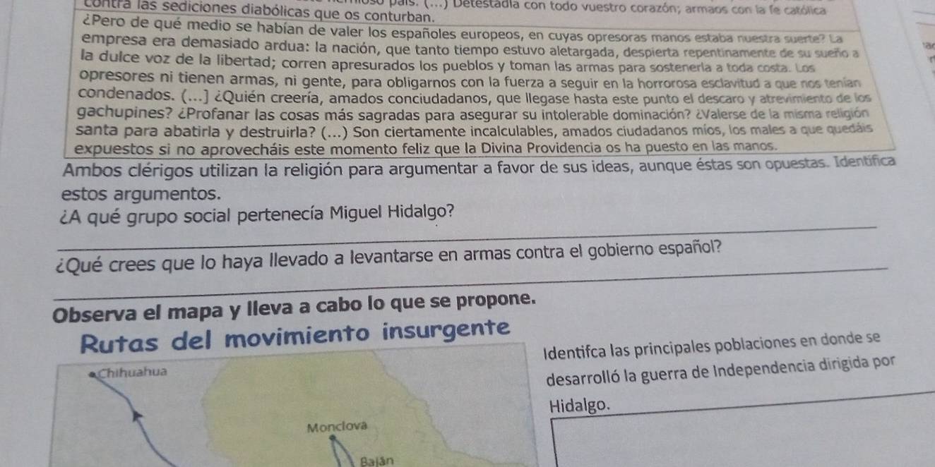 so país. (...) Detestadia con todo vuestro corazón; armaos con la fe católica
contra las sediciones diabólicas que os conturban.
¿Pero de qué medio se habían de valer los españoles europeos, en cuyas opresoras manos estaba nuestra suerte? La
empresa era demasiado ardua: la nación, que tanto tiempo estuvo aletargada, despierta repentinamente de su sueño a
a
la dulce voz de la libertad; corren apresurados los pueblos y toman las armas para sostenería a toda costa. Los
opresores ni tienen armas, ni gente, para obligarnos con la fuerza a seguir en la horrorosa esclavitud a que nos tenían
condenados. (...) ¿Quién creería, amados conciudadanos, que llegase hasta este punto el descaro y atrevimiento de los
gachupines? ¿Profanar las cosas más sagradas para asegurar su intolerable dominación? ¿Valerse de la misma religión
santa para abatirla y destruirla? (...) Son ciertamente incalculables, amados ciudadanos míos, los males a que quedáis
expuestos si no aprovecháis este momento feliz que la Divina Providencia os ha puesto en las manos.
Ambos clérigos utilizan la religión para argumentar a favor de sus ideas, aunque éstas son opuestas. Identífica
estos argumentos.
_
¿A qué grupo social pertenecía Miguel Hidalgo?
_
¿Qué crees que lo haya llevado a levantarse en armas contra el gobierno español?
Observa el mapa y lleva a cabo lo que se propone.
Rutas del movimiento insurgente
Identifca las principales poblaciones en donde se
Chihuahua
desarrolló la guerra de Independencia dirigida por
Hidalgo.
Monclova
Baián