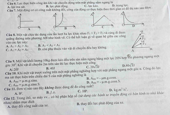 Lực thực hiện công âm khi vật chuyển động trên mặt phẳng nằm ngang là
A. lực ma sát. B. lực phát động. C. lực kéo. D. trọng lực.
Câu 7. Một động cơ có công suất không đổi, công của động cơ thực hiện theo thời gian có đồ thị nào sau đâyu
A
d D
Câu 8. Một vật chịu tác dụng của lần lượt ba lực khác nhau F_1>F_2>F_3 và cùng đi được vector F_1
quãng đường trên phương AB như hình vẽ. Có thể kết luận gì về quan hệ giữa các công F_2
của các lực này:
A. A_1>A_2>A_3 B. A_1
F_3
C. A_1=A_2=A_3 D. còn phụ thuộc vào vật di chuyển đều hay không.
A R
Câu 9. Một vật khối lượng 10kg được kéo đều trên sản nằm ngang bằng một lực 20N hợp với phương ngang một
góc 30° T. Khi vật di chuyển 2m trên sàn thì lực thực hiện một công:
A. 20J B. 40J C. 20sqrt(3)J D. 40sqrt(3)J
Câu 10. Khi một vật trượt xuống trên một mặt phẳng nghiêng hợp với mặt phẳng ngang một góc α. Công do lực
ma sát thực hiện trên chiều dài S của mặt phẳng nghiêng là
B. A_ms=-mu m.g.cos alpha .
A. Ams = µ.m.g.sina.
C. A_ms=mu .m..g.sina.S. D. A_ms=-mu .m.g.cos alpha .S.
Câu 11. Đơn vị nào sau đây không được dùng để đo công suất?
A. W. B. J. s. C. HP. D. kg.m^2/s^3.
Câu 12. Trong ôtô, xe máy vv... có bộ phận hộp số (sử dụng các bánh xe truyền động có bán kính to nhỏ khác
nhau) nhằm mục đích
A. thay đổi công suất của xe. B. thay đổi lực phát động của xe.
1