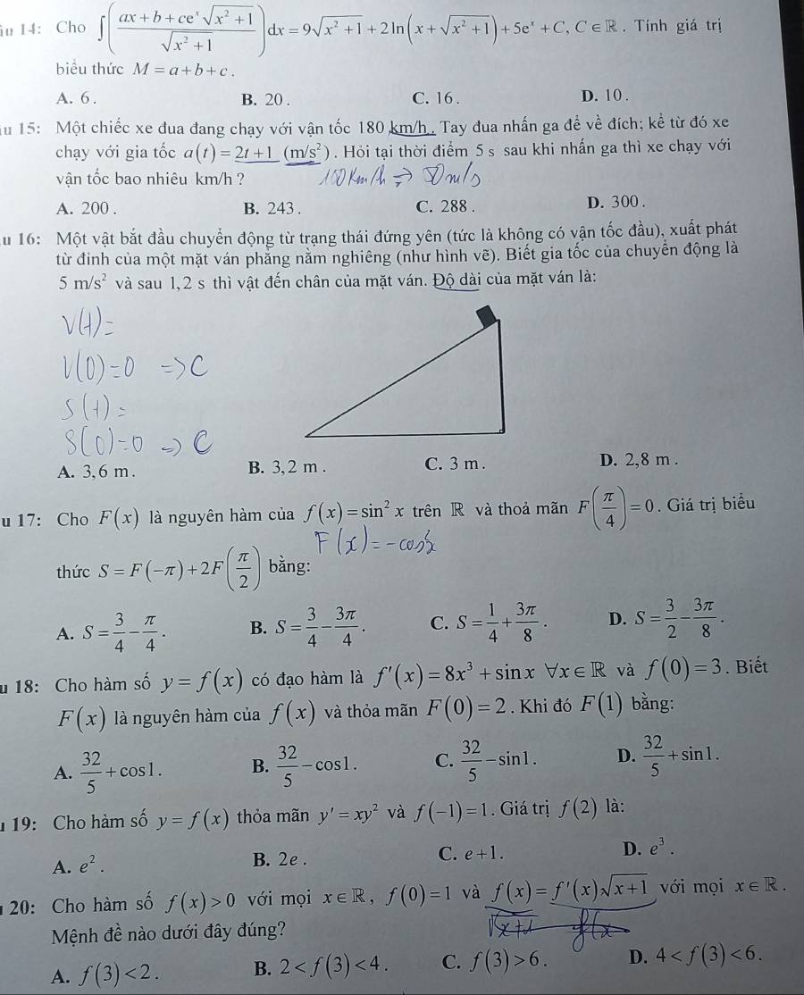 14： Cho ∈t ( (ax+b+ce^xsqrt(x^2+1))/sqrt(x^2+1) )dx=9sqrt(x^2+1)+2ln (x+sqrt(x^2+1))+5e^x+C,C∈ R. Tính giá trị
biểu thức M=a+b+c.
A. 6 . B. 20 . C. 16 . D. 10 .
Au 15: Một chiếc xe đua đang chạy với vận tốc 180 km/h . Tay đua nhấn ga đề về đích; ke^(frac e) từ đó xe
chạy với gia tốc a(t)=_ 2t+1(m/s^2). Hỏi tại thời điểm 5 s sau khi nhấn ga thì xe chạy với
vận tốc bao nhiêu km/h ?
A. 200 . B. 243 . C. 288 . D. 300 .
Au 16: Một vật bắt đầu chuyển động từ trạng thái đứng yên (tức là không có vận tốc đầu), xuất phát
từ đỉnh của một mặt ván phẳng nằm nghiêng (như hình vẽ). Biết gia tốc của chuyển động là
5m/s^2 và sau 1,2 s thì vật đến chân của mặt ván. Độ dài của mặt ván là:
A. 3, 6 m . B. 3, 2 m . C. 3 m . D. 2,8 m .
u 17: Cho F(x) là nguyên hàm của f(x)=sin^2xtrenR và thoả mãn F( π /4 )=0. Giá trị biểu
thức S=F(-π )+2F( π /2 ) bằng:
A. S= 3/4 - π /4 . B. S= 3/4 - 3π /4 . C. S= 1/4 + 3π /8 . D. S= 3/2 - 3π /8 .
u 18: Cho hàm số y=f(x) có đạo hàm là f'(x)=8x^3+sin xforall x∈ R và f(0)=3. Biết
F(x) là nguyên hàm của f(x) và thỏa mãn F(0)=2. Khi đó F(1) bằng:
A.  32/5 +cos 1. B.  32/5 -cos 1. C.  32/5 -sin 1. D.  32/5 +sin 1.
1 19: Cho hàm số y=f(x) thỏa mãn y'=xy^2 và f(-1)=1. Giá trị f(2) là:
A. e^2.
B. 2e .
C. e+1.
D. e^3.
20: Cho hàm số f(x)>0 với mọi x∈ R,f(0)=1 và f(x)=f'(x)sqrt(x+1) với mọi x∈ R.
Mệnh de nào dưới đây đúng?
  
A. f(3)<2. B. 2 <4. C. f(3)>6. D. 4 <6.