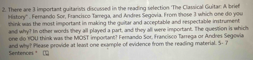 There are 3 important guitarists discussed in the reading selection 'The Classical Guitar: A brief 
History' . Fernando Sor, Francisco Tarrega, and Andres Segovia. From those 3 which one do you 
think was the most important in making the guitar and acceptable and respectable instrument 
and why? In other words they all played a part, and they all were important. The question is which 
one do YOU think was the MOST important? Fernando Sor, Francisco Tarrega or Andres Segovia 
and why? Please provide at least one example of evidence from the reading material. 5-7 
Sentences *