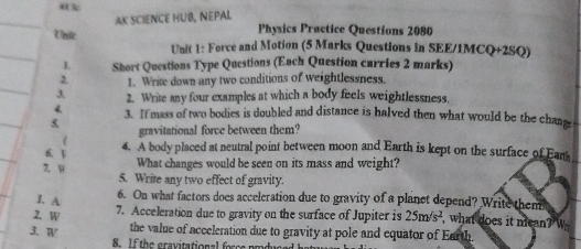 AK SCIENCE HUB, NEPAL 
Physics Practice Questions 2080 
Unit Unit 1: Force and Motion (5 Marks Questions in SEE/1MCQ+2SQ) 
I. Short Questions Type Questions (Each Question curries 2 marks) 
2. 1. Write down any two conditions of weightlessness. 
3 2. Write any four examples at which a body feels weightlessness, 
4 3. If mass of two bodies is doubled and distance is halved then what would be the chang 
5 
gravitational force between them? 
6. 3 
4. A body placed at neutral point between moon and Earth is kept on the surface of Eam 
What changes would be seen on its mass and weight? 
z u 5. Write any two effect of gravity. 
1. A 6. On what factors does acceleration due to gravity of a planct depend? Write then 
2.W 7. Acceleration due to gravity on the surface of Jupiter is 25m/s^2 , what does it mean? W 
3. W 
the value of acceleration due to gravity at pole and equator of Earth. 
8. If the gravitational forcs produce