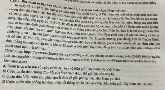 go   phần tạo thời cơ thuận lợi cho cách mạng Campuchia gành thắng
Cầu 2: Đọc đoạn tư liệu sau đây, trong mỗi ý a, b, c, đ học sinh chọn đúng hoặc sai.
* từ ngày 23-12-1978, lực lượng vũ trang trên toàn tuyển biên giới Tây Nam mở cuộc phản cộng quét sạch lực
lượng địch đã xâm nhập lãnh thổ Việt Nam, tiêu diệt khổi quân chủ lực tập trung của Pôn Pốt, hỗ trợ lực lượng
vũ trang cách mạng và nhân dân Cam-pu-chía tiến công và giành quyền làm chủ đất nước. Bằng các đòn tiền
công liên tiếp, đến ngày 30-12-1978, bộ đội ta đã tiêu diệt toàn bộ các mục tiêu, phá vỡ hoàn toàn tuyển phòng
ngư cơ bản của địch, giải phóng một số tính miền Đông của Cam-pu-chia. Tiếp đó, thực hiện lời kêu gọi của Mặt
trận Đoàn kết dân tộc cứu nước Cam-pu-chia, quân tinh nguyện Việt Nam phối hợp với các lực lượng vũ trang
cách mạng và nhân dân Cam-pu-chia tiên công quân địch trên tắt cả các hướng, giải phóng Thủ đô Phnôm Pênh,
lật đổ chế độ Pôn Pốt, cứu đất nước Cam-pu-chia khỏi họa diệt chúng, giành chính quyền về tay nhân dân; kết
thúc thắng lợi cuộc chiến tranh bảo vệ Tổ quốc ở biên giới Tây Nam, đòng thời cứu giúp nhân dân Cam-pu-chia
thoát khỏi nạn diệt chủng.."
(Trích theo: https://www.tapchicongsan.org.vn/web/guest/quoc-phong-an-ninh-oi-ngoai1/-/2018/53966/y-nghia-
lich-su-cua-chien-thang-chien-tranh-bao-ve-to-quoc-o-bien-gioi-tay-nam---40-nam-nhin-lai-va-bai-hoc-cho-
hien-nay.aspx)
a) Đoạn trích trên nói về cuộc chiến đầu bảo vệ biên giới Tây Nam của Việt Nam.
b) Cuộc chiến đấu chống Pôn-Pốt của Việt Nam được thế giới hết sức ủng hộ.
c) Quân dân Việt Nam góp phần quyết định để giải phóng nhân dân Cam-pu-chia.
d) Cuộc chiến đầu chống tập đoàn Pôn pốt thắng lợi đã bảo vệ vững chắc biên giới Tây Nam của Tổ quốc.