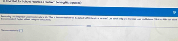 3-3: MathXL for School: Practice & Problem Solving (LMS graded) 
Reasoning. A salesperson's commission rate is 5%. What is the commission from the sale of $32,000 worth of furnaces? Use pencil and paper. Suppose safes would double. What would be true about 
the commission? Explain without using any calculations. 
The commission is □