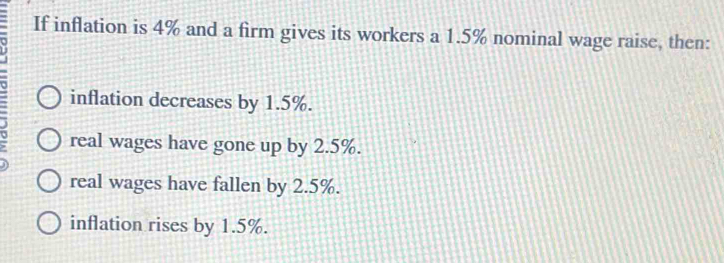 If inflation is 4% and a firm gives its workers a 1.5% nominal wage raise, then:
inflation decreases by 1.5%.
real wages have gone up by 2.5%.
real wages have fallen by 2.5%.
inflation rises by 1.5%.