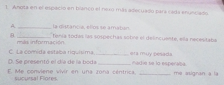 Anota en el espacio en blanco el nexo más adecuado para cada enunciado. 
A _la distancia, ellos se amaban. 
B._ 
tenía todas las sospechas sobre el delincuente, ella necesitaba 
más información. 
C. La comida estaba riquísima, _era muy pesada. 
D. Se presentó el día de la boda _nadie se lo esperaba. 
E. Me conviene vivir en una zona céntrica, _me asignan a la 
sucursal Flores.