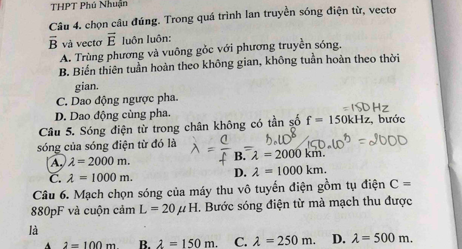 THPT Phú Nhuận
Câu 4. chọn câu đúng. Trong quá trình lan truyền sóng điện từ, vectơ
vector B và vectơ vector E luôn luôn:
A. Trùng phương và vuông gỏc với phương truyền sóng.
B. Biến thiên tuần hoàn theo không gian, không tuần hoàn theo thời
gian.
C. Dao động ngược pha.
D. Dao động cùng pha.
Câu 5. Sóng điện từ trong chân không có tần số f=150kHz , bước
sóng của sóng điện từ đó là
A lambda =2000m.
B. λ = 2000 km.
C. lambda =1000m.
D. lambda =1000km. 
Câu 6. Mạch chọn sóng của máy thu vô tuyến điện gồm tụ điện C=
880pF và cuộn cảm L=20mu H T. Bước sóng điện từ mà mạch thu được
là
A 2=100m B. lambda =150m. C. lambda =250m. D. lambda =500m.