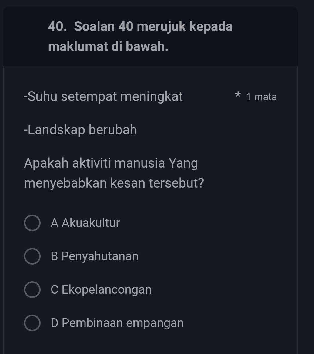 Soalan 40 merujuk kepada
maklumat di bawah.
-Suhu setempat meningkat 1 mata
-Landskap berubah
Apakah aktiviti manusia Yang
menyebabkan kesan tersebut?
A Akuakultur
B Penyahutanan
C Ekopelancongan
D Pembinaan empangan