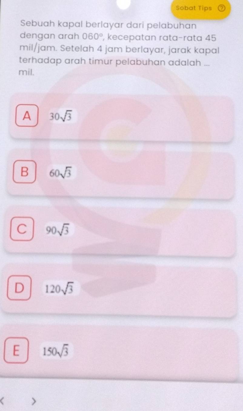 Sobat Tips
Sebuah kapal berlayar dari pelabuhan
dengan arah 060° , kecepatan rata-rata 45
mil/jam. Setelah 4 jam berlayar, jarak kapal
terhadap arah timur pelabuhan adalah ...
mil.
A 30sqrt(3)
B 60sqrt(3)
C 90sqrt(3)
D 120sqrt(3)
E 150sqrt(3) < >