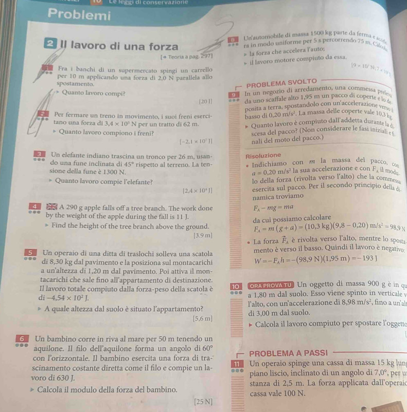 le g g i di conservazione
Problemi
Un'automobile di massa 1500 kg parte da ferma eaccé 
lavoro di una forza ra in modo uniforme per 5 s percorrendo 75 m. Cal
[+ Teoria a pag. 297] > la forza che accelera lauto;
il lavoro motore compiuto da essa.
Fra i banchi di un supermercato spingi un carrello
per 10 m applicando una forza di 2,0 N parallela allo
(9* 10^3N_17* 10^3)
spostamento.
PROBLEMA SVOLTO
* Quanto lavoro compi?
9 In un negozio di arredamento, una commessa preev
[20]] da uno scaffale alto 1,95 m un pacco di coperte e lo de
posita a terra, spostandolo con un'accelerazione verso 
Per fermare un treno in movimento, i suoi freni eserci- basso di 0.20m/s^2 La massa delle coperte vale 10,3 k
tano una forza di 3,4* 10^5N per un tratto di 62 m.  Quanto lavoro è compiuto dall'addetta durante la de
Quanto lavoro compiono i freni? scesa del pacco? (Non considerare le fasi iniziali e h
[-2.1* 10^7]] nali del moto del pacco.)
3 Un elefante indiano trascina un tronco per 26 m, usan- Risoluzione
do una fune inclinata di 45° rispetto al terreno. La ten-  Indichiamo con m la massa del pacco, con
sione della fune è 1300 N. la sua accelerazione e con F_A il modu
a=0,20m/s^2
Quanto lavoro compie l'elefante? lo della forza (rivolta verso l'alto) che la commessa
[2,4* 10^4J] esercita sul pacco. Per il secondo principio della d
...    A 290 g apple falls off a tree branch. The work done namica troviamo
F_A-mg=ma
by the weight of the apple during the fall is 11 J.
» Find the height of the tree branch above the ground.  da cu i p ossiamo calcolare
F_A=m(g+a)=(10.3kg)(9.8-0.20)m/s^2=98,9N
[3.9 m] è rivolta verso l'alto, mentre lo sposta
La forza vector F_A
5 Un operaio di una ditta di traslochi solleva una scatola mento è verso il basso. Quindi il lavoro è negativo:
di 8,30 kg dal pavimento e la posiziona sul montacarichi W=-F_Ah=-(98,9N)(1,95m)=-193J
a unaltezza di 1,20 m dal pavimento. Poi attiva il mon-
tacarichi che sale fino all’appartamento di destinazione.
Il lavoro totale compiuto dalla forza-peso della scatola è 10 oRA PROVA TU) Un oggetto di massa 900 g è in qu
di -4,54* 10^2J. a 1,80 m dal suolo. Esso viene spinto in verticale y
A quale altezza dal suolo è situato l’appartamento? Talto, con unaccelerazione di 8,98m/s^2 , fino a un alt
[5,6 m] di 3,00 m dal suolo.
Calcola il lavoro compiuto per spostare l’oggett
G Un bambino corre in riva al mare per 50 m tenendo un
aquilone. Il filo dell’aquilone forma un angolo di 60°
con l’orizzontale. Il bambino esercita una forza di tra- PROBLEMA A PASSI
scinamento costante diretta come il filo e compie un la- 11 Un operaio spinge una cassa di massa 15 kg lun
voro di 630 J. piano liscio, inclinato di un angolo di 7,0° , per u
stanza di 2,5 m. La forza applicata dall'operaic
Calcola il modulo della forza del bambino. cassa vale 100 N.
[25 N]