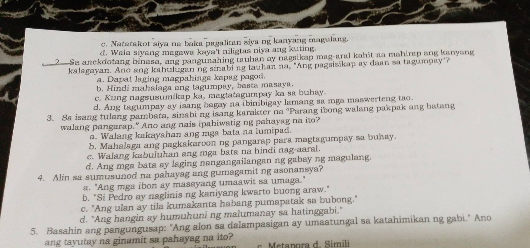 c. Natatakot siya na baka pagalitan siya ng kanyang magulang.
d. Wala siyang magawa kaya't niligtas niya ang kuting.
2Sa anekdotang binasa, ang pangunahing tauhan ay nagsikap mag-aral kahit na mahirap ang kanyang
kalagayan. Ano ang kahulugan ng sinabi ng tauhan na, "Ang pagsisikap ay daan sa tagumpay"?
a. Dapat laging magpahinga kapag pagod.
b. Hindi mahalaga ang tagumpay, basta masaya.
c. Kung nagsusumikap ka, magtatagumpay ka sa buhay.
d. Ang tagumpay ay isang bagay na ibinibigay lamang sa mga maswerteng tao.
3. Sa isang tulang pambata, sinabi ng isang karakter na “Parang ibong walang pakpak ang batang
walang pangarap.” Ano ang nais ipahiwatig ng pahayag na ito?
a. Walang kakayahan ang mga bata na lumipad.
b. Mahalaga ang pagkakaroon ng pangarap para magtagumpay sa buhay.
c. Walang kabuluhan ang mga bata na hindi nag-aaral.
d. Ang mga bata ay laging nangangailangan ng gabay ng magulang.
4. Alin sa sumusunod na pahayag ang gumagamit ng asonansya?
a. "Ang mga ibon ay masayang umaawit sa umaga."
b. "Si Pedro ay naglinis ng kaniyang kwarto buong araw."
c. "Ang ulan ay tila kumakanta habang pumapatak sa bubong."
d. "Ang hangin ay humuhuni ng malumanay sa hatinggabi."
5. Basahin ang pangungusap: "Ang alon sa dalampasigan ay umaatungal sa katahimikan ng gabi." Ano
ang tayutay na ginamit sa pahayag na ito?
Metapora d. Simili