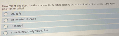 How might one describe the shape of the function relating the probability of an item's recall to the item's
position on a list?
squiggly
an inverted U shape
U-shaped
a linear, negatively sloped line