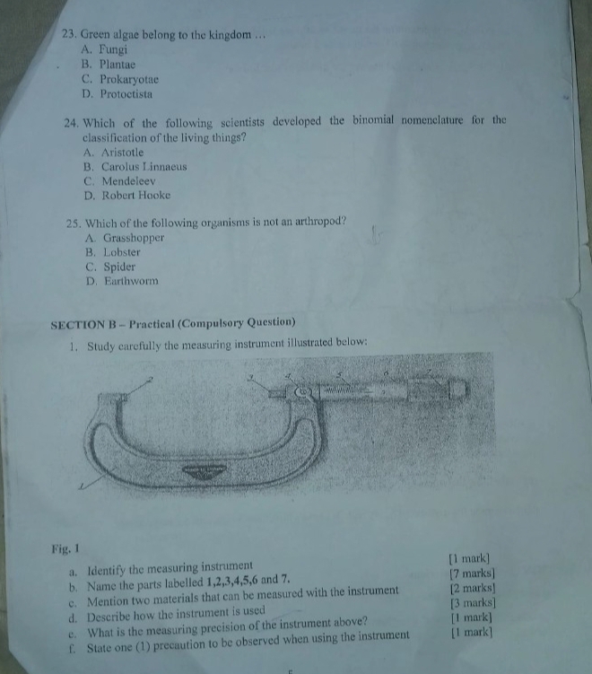 Green algae belong to the kingdom …
A. Fungi
B. Plantae
C. Prokaryotae
D. Protoctista
24. Which of the following scientists developed the binomial nomenclature for the
classification of the living things?
A. Aristotle
B. Carolus Linnaeus
C. Mendeleev
D. Robert Hooke
25. Which of the following organisms is not an arthropod?
A. Grasshopper
B. Lobster
C. Spider
D. Earthworm
SECTION B - Practical (Compulsory Question)
1. Study carefully the measuring instrument illustrated below:
Fig. 1
a. Identify the measuring instrument [1 mark]
b. Name the parts labelled 1, 2, 3, 4, 5, 6 and 7. [7 marks]
c. Mention two materials that can be measured with the instrument [2 marks]
d. Describe how the instrument is used [3 marks]
e. What is the measuring precision of the instrument above? [1 mark]
f. State one (1) precaution to be observed when using the instrument [1 mark]