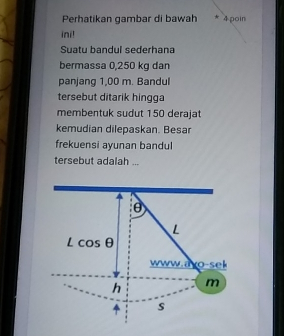 Perhatikan gambar di bawah * 4 poin 
ini! 
Suatu bandul sederhana 
bermassa 0,250 kg dan 
panjang 1,00 m. Bandul 
tersebut ditarik hingga 
membentuk sudut 150 derajat
kemudian dilepaskan. Besar 
frekuensi ayunan bandul 
tersebut adalah ...
θ
L
Lcos θ
www.ayo-sek 
h
m
s