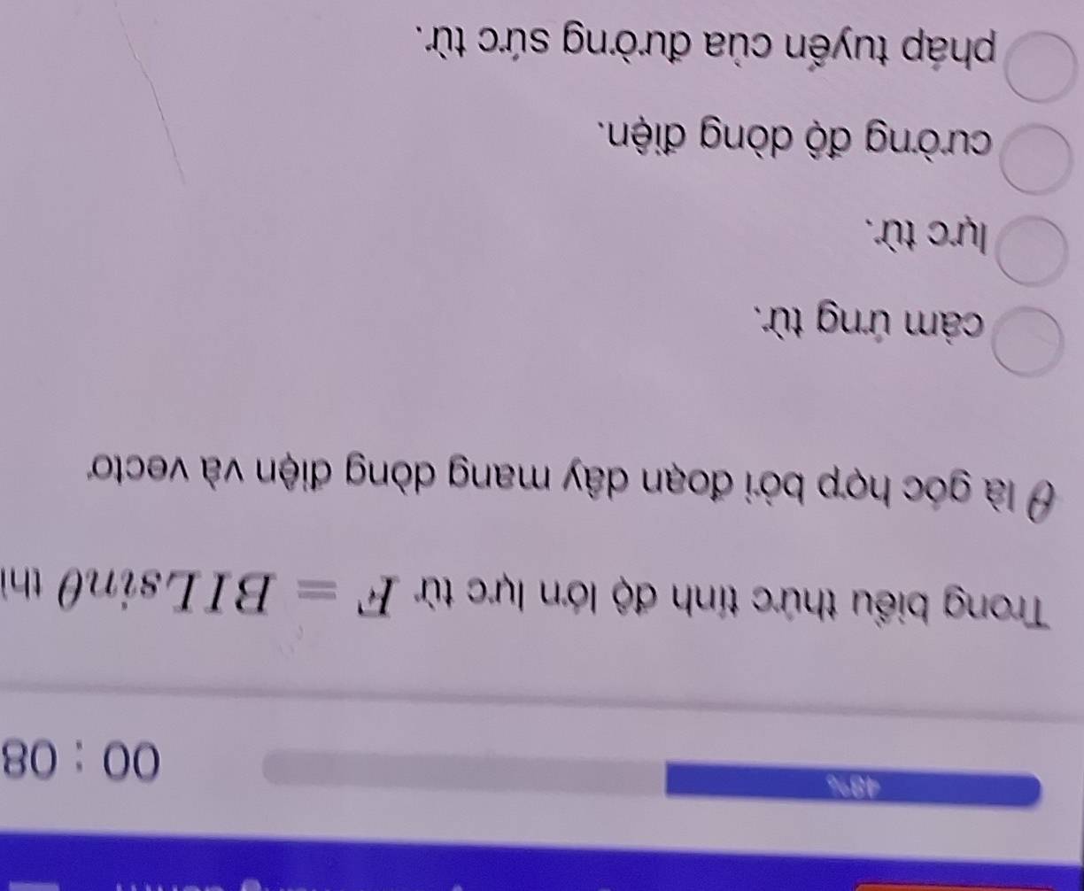 48%
00:08 
Trong biểu thức tính độ lớn lực từ F=BILsin θ thì
Ở là góc hợp bởi đoạn dây mang dòng điện và vectoơ
cảm ứng từ.
lực từ.
cường độ dòng điện.
pháp tuyến của đường sức từ.