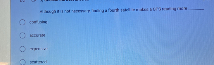 Although it is not necessary, finding a fourth satellite makes a GPS reading more_
confusing
accurate
expensive
scattered