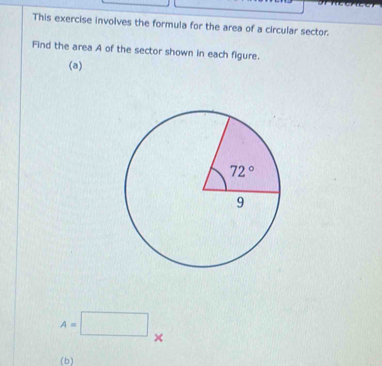 This exercise involves the formula for the area of a circular sector.
Find the area A of the sector shown in each figure.
(a)
A=□ ×
(b )